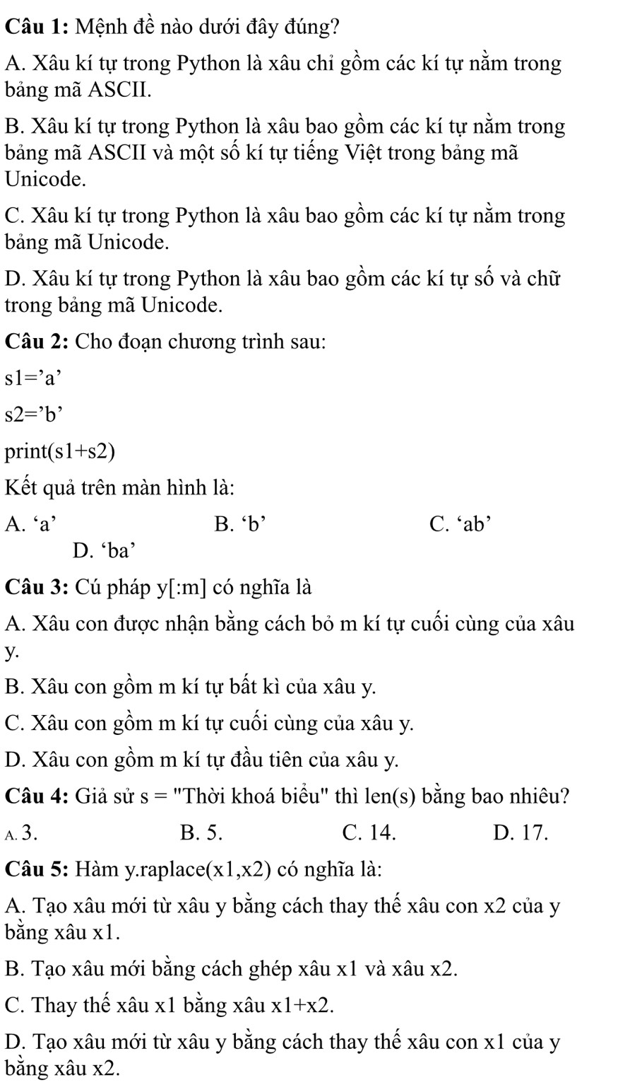 Mệnh đề nào dưới đây đúng?
A. Xâu kí tự trong Python là xâu chỉ gồm các kí tự nằm trong
bảng mã ASCII.
B. Xâu kí tự trong Python là xâu bao gồm các kí tự nằm trong
bảng mã ASCII và một số kí tự tiếng Việt trong bảng mã
Unicode.
C. Xâu kí tự trong Python là xâu bao gồm các kí tự nằm trong
bảng mã Unicode.
D. Xâu kí tự trong Python là xâu bao gồm các kí tự số và chữ
trong bảng mã Unicode.
Câu 2: Cho đoạn chương trình sau:
s1='a'
s2=^,b^,
D r1 nt(s1+s2)
Kết quả trên màn hình là:
A. ‘a’ B. ‘b’ C. ‘ab’
D. ‘ba’
Câu 3: Cú pháp y[:m] có nghĩa là
A. Xâu con được nhận bằng cách bỏ m kí tự cuối cùng của xâu
y.
B. Xâu con gồm m kí tự bất kì của xâu y.
C. Xâu con gồm m kí tự cuối cùng của xâu y.
D. Xâu con gồm m kí tự đầu tiên của xâu y.
Câu 4: Giả sử s= "Thời khoá biểu" thì len(s) bằng bao nhiêu?
a. 3. B. 5. C. 14. D. 17.
*  Câu 5: Hàm y.raplace (x1,x2) có nghĩa là:
A. Tạo xâu mới từ xâu y bằng cách thay thế xâu con x2 của y
bằng xâu x1.
B. Tạo xâu mới bằng cách ghép xâu x1 và xâu x2.
C. Thay thế xâu x1 bằng xâu x1+x2.
D. Tạo xâu mới từ xâu y bằng cách thay thế xâu con x1 của y
bằng xâu x2.