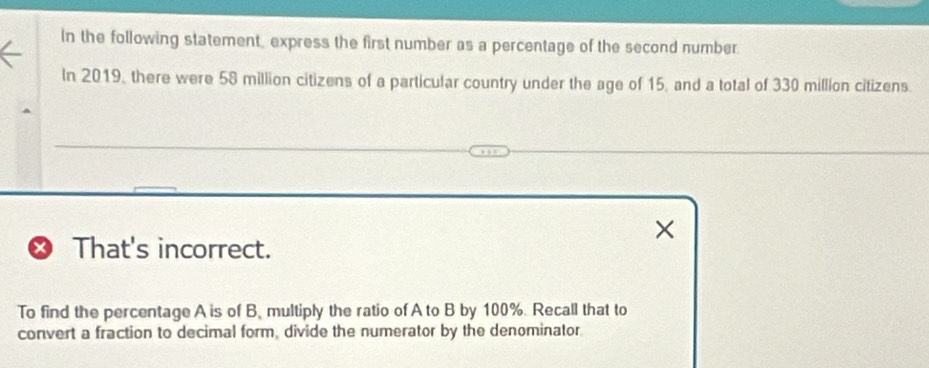 In the following statement, express the first number as a percentage of the second number. 
In 2019, there were 58 million citizens of a particular country under the age of 15, and a total of 330 million citizens. 
× 
X That's incorrect. 
To find the percentage A is of B. multiply the ratio of A to B by 100%. Recall that to 
convert a fraction to decimal form, divide the numerator by the denominator