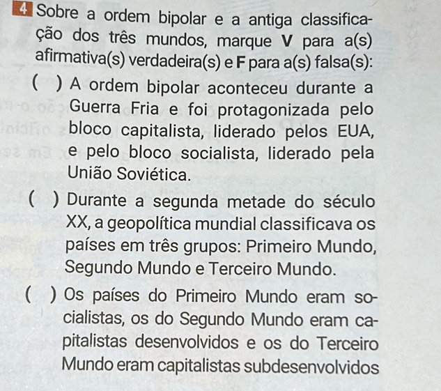 Sobre a ordem bipolar e a antiga classifica-
ção dos três mundos, marque V para a(s)
afirmativa(s) verdadeira(s) e F para a(s) falsa(s):
( ) A ordem bipolar aconteceu durante a
Guerra Fria e foi protagonizada pelo
bloco capitalista, liderado pelos EUA,
e pelo bloco socialista, liderado pela
União Soviética.
 ) Durante a segunda metade do século
XX, a geopolítica mundial classificava os
países em três grupos: Primeiro Mundo,
Segundo Mundo e Terceiro Mundo.
 ) Os países do Primeiro Mundo eram so-
cialistas, os do Segundo Mundo eram ca-
pitalistas desenvolvidos e os do Terceiro
Mundo eram capitalistas subdesenvolvidos