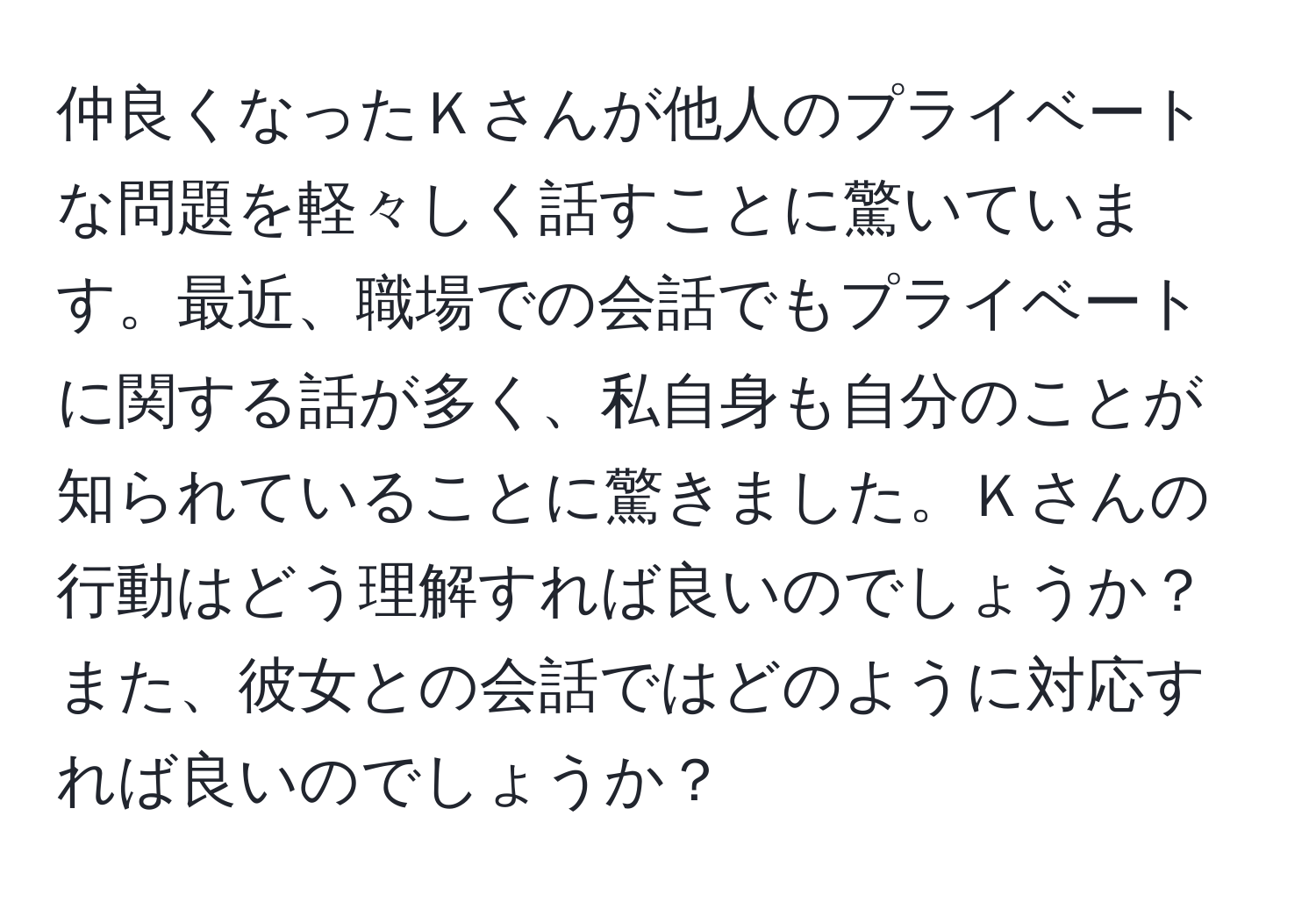 仲良くなったＫさんが他人のプライベートな問題を軽々しく話すことに驚いています。最近、職場での会話でもプライベートに関する話が多く、私自身も自分のことが知られていることに驚きました。Ｋさんの行動はどう理解すれば良いのでしょうか？また、彼女との会話ではどのように対応すれば良いのでしょうか？