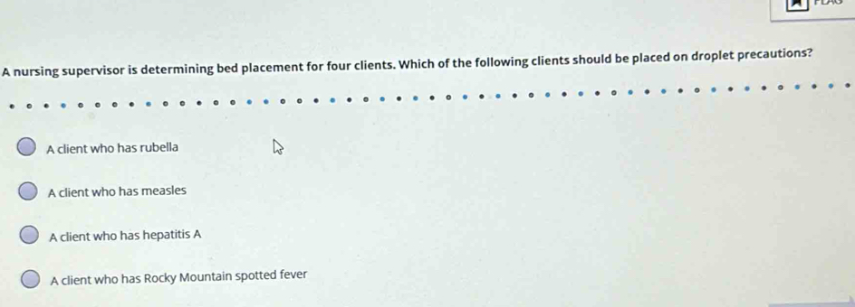 A nursing supervisor is determining bed placement for four clients. Which of the following clients should be placed on droplet precautions?
A client who has rubella
A client who has measles
A client who has hepatitis A
A client who has Rocky Mountain spotted fever