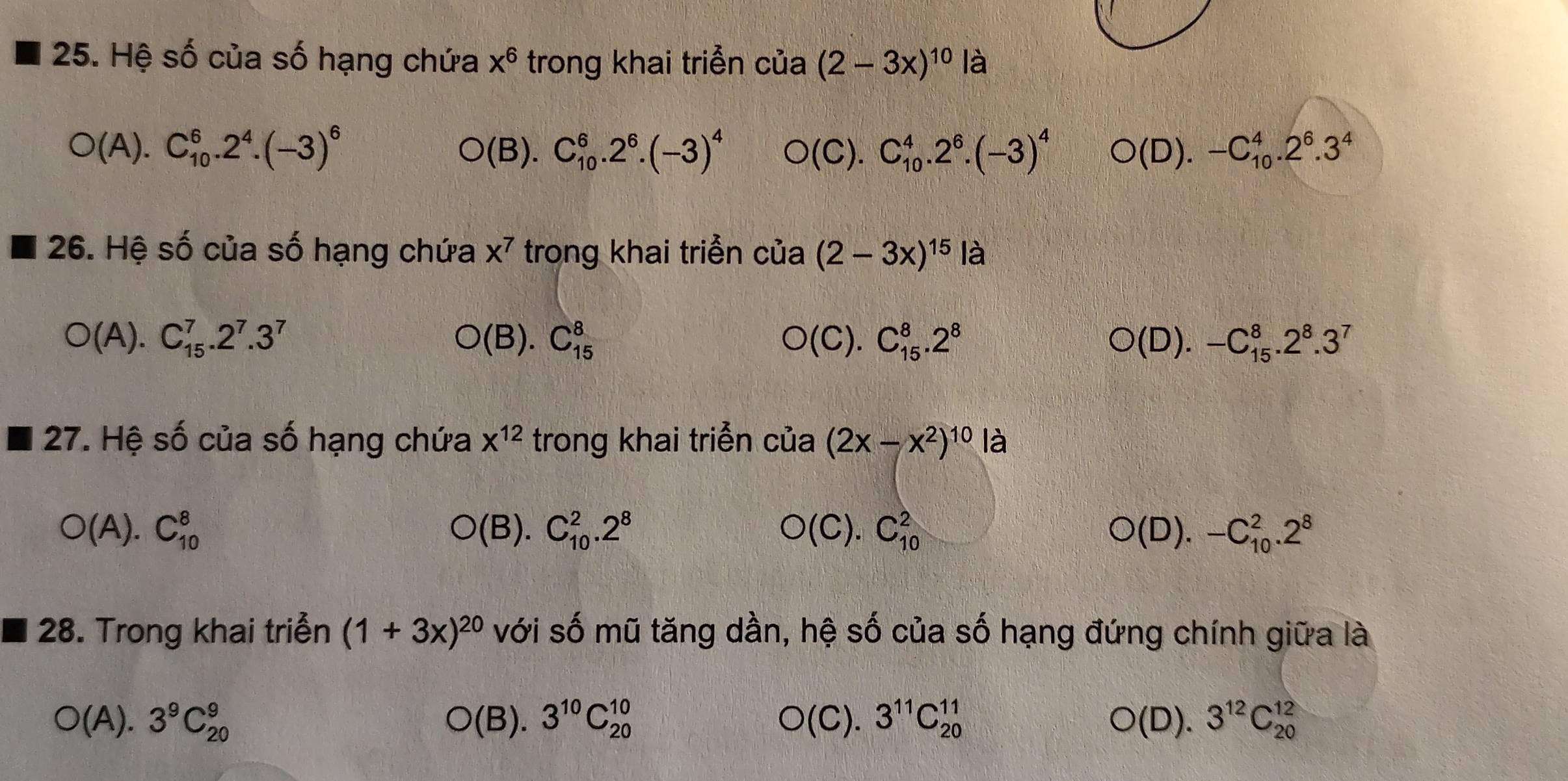 Hệ số của số hạng chứa x^6 trong khai triển cua (2-3x)^10 là
O(A).C_(10)^6.2^4.(-3)^6
O(B).C_(10)^6.2^6.(-3)^4 O(C).C_(10)^4.2^6.(-3)^4 O(D).-C_(10)^4.2^6.3^4
26. Hệ số của số hạng chứa x^7 trong khai triển của (2-3x)^15la
O(A).C_(15)^7.2^7.3^7
O(B).C_(15)^8
O(C).C_(15)^8.2^8
O(D).-C_(15)^8.2^8.3^7
27. Hệ số của số hạng chứa x^(12) trong khai triễn cia(2x-x^2)^10 3
O(A).C_(10)^8
O(B).C_(10)^2.2^8
O(C).C_(10)^2
O(D).-C_(10)^2.2^8
28. Trong khai triễn (1+3x)^20 với số mũ tăng dần, hệ số của số hạng đứng chính giữa là
O(A).3^9C_(20)^9
O(B).3^(10)C_(20)^(10)
O(C).3^(11)C_(20)^(11)
O(D).3^(12)C_(20)^(12)