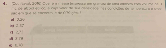 (Col. Naval, 2016) Qual é a massa (expressa em gramas) de uma amostra com volume de 3
mL de álcool etílico, e cujo valor de sua densidade, nas condições de temperatura e pres-
são em que se encontra, é de 0,79 g/mL?
a) 0,26
b) 2,37
c) 2,73
d) 3,79
e) 8,78