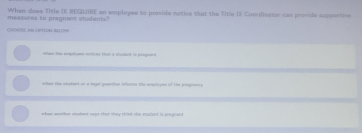 When does Title IX REQUIRE an employee to provide notice that the Title IX Coordinator can provide supportive
measures to pregnant students?
CHOOSE AN OPTION SE.OW
when the employee notices that a student is pregnant
when the student or a legal guardian informs the employee of the pregnancy
when another student says that they think the student is pregnant