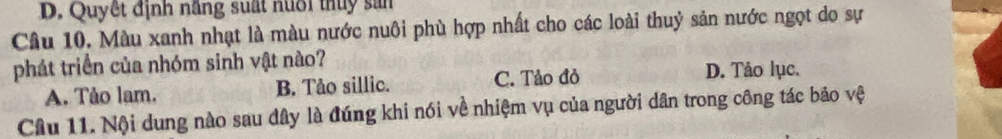 D. Quyết định năng suất nuổi thuy sản
Câu 10. Màu xanh nhạt là màu nước nuôi phù hợp nhất cho các loài thuỷ sản nước ngọt do sự
phát triển của nhóm sinh vật nào? D. Tảo lục.
A. Tảo lam. B. Tảo sillic. C. Tảo đỏ
Câu 11. Nội dung nào sau dây là đúng khi nói về nhiệm vụ của người dân trong công tác bảo vệ