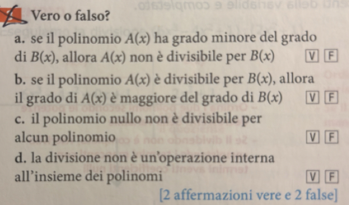 Vero o falso?
a. se il polinomio A(x) ha grado minore del grado
di B(x) , allora A(x) non è divisibile per B(x) V F
b. se il polinomio A(x) è divisibile per B(x) , allora
il grado di A(x) è maggiore del grado di B(x) V F
c. il polinomio nullo non è divisibile per
alcun polinomio V F
d. la divisione non è un operazione interna
all’insieme dei polinomi V F
[2 affermazioni vere e 2 false]