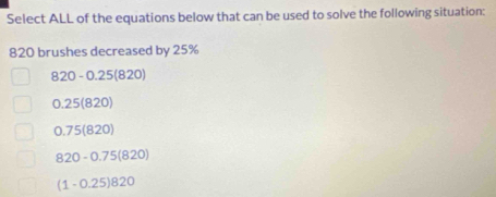 Select ALL of the equations below that can be used to solve the following situation:
820 brushes decreased by 25%
820-0.25(820)
0.25(820)
0.75(820)
820-0.75(820)
(1-0.25)820