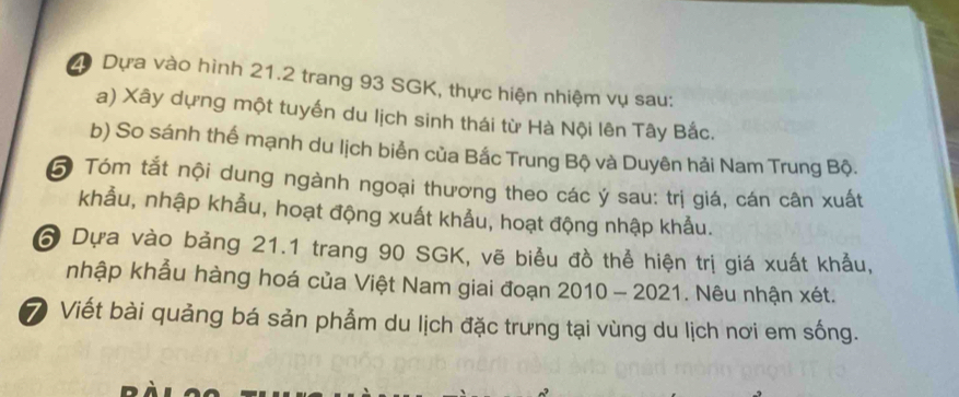 Dựa vào hình 21.2 trang 93 SGK, thực hiện nhiệm vụ sau: 
a) Xây dựng một tuyến du lịch sinh thái từ Hà Nội lên Tây Bắc. 
b) So sánh thể mạnh du lịch biển của Bắc Trung Bộ và Duyên hải Nam Trung Bộ. 
6 Tóm tắt nội dung ngành ngoại thương theo các ý sau: trị giá, cán cân xuất 
khẫu, nhập khẫu, hoạt động xuất khẩu, hoạt động nhập khảu. 
6 Dựa vào bảng 21.1 trang 90 SGK, vẽ biểu đồ thể hiện trị giá xuất khẩu, 
nhập khẩu hàng hoá của Việt Nam giai đoạn 2010 - 2021. Nêu nhận xét. 
⑦ Viết bài quảng bá sản phẩm du lịch đặc trưng tại vùng du lịch nơi em sống.