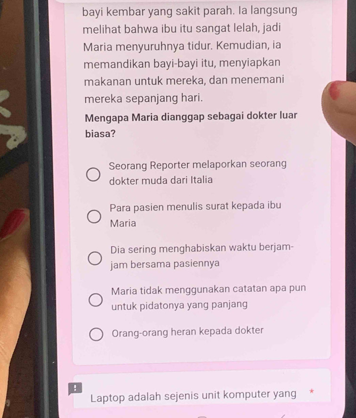 bayi kembar yang sakit parah. Ia langsung
melihat bahwa ibu itu sangat lelah, jadi
Maria menyuruhnya tidur. Kemudian, ia
memandikan bayi-bayi itu, menyiapkan
makanan untuk mereka, dan menemani
mereka sepanjang hari.
Mengapa Maria dianggap sebagai dokter luar
biasa?
Seorang Reporter melaporkan seorang
dokter muda dari Italia
Para pasien menulis surat kepada ibu
Maria
Dia sering menghabiskan waktu berjam-
jam bersama pasiennya
Maria tidak menggunakan catatan apa pun
untuk pidatonya yang panjang
Orang-orang heran kepada dokter
!
Laptop adalah sejenis unit komputer yang *