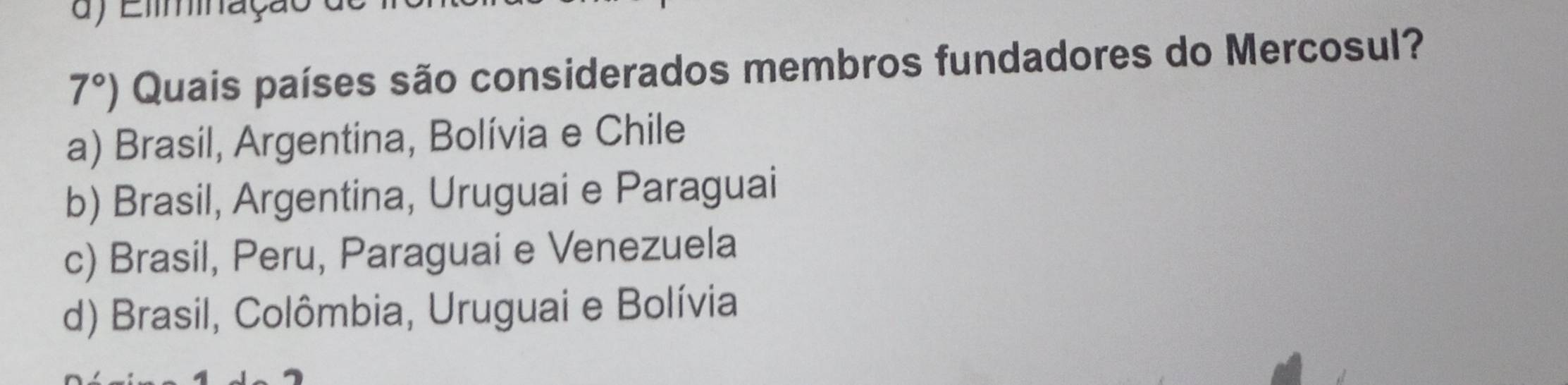 Eliminação
7°) Quais países são considerados membros fundadores do Mercosul?
a) Brasil, Argentina, Bolívia e Chile
b) Brasil, Argentina, Uruguai e Paraguai
c) Brasil, Peru, Paraguai e Venezuela
d) Brasil, Colômbia, Uruguai e Bolívia