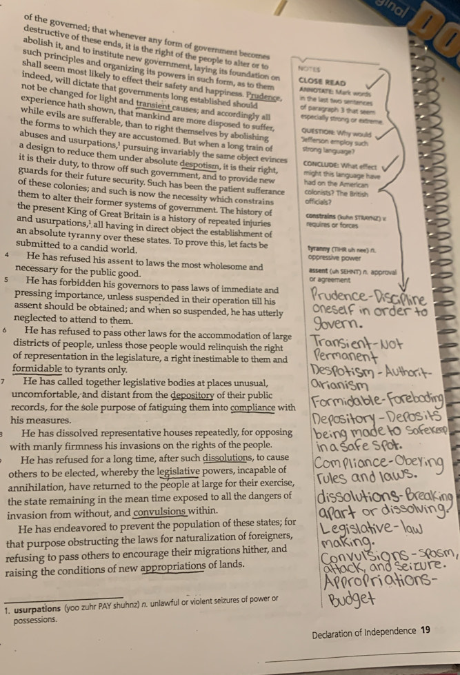 ginal 1
 
of the governed; that whenever any form of government becomes
destructive of these ends, it is the right of the people to alter or to NOT
abolish it, and to institute new government, laying its foundation on CLOSE READ
such principles and organizing its powers in such form, as to them ANNOEATE: Mark words
shall seem most likely to effect their safety and happiness. Prudence, in the last twoi sentences of paragraph 3 that seem
indeed, will dictate that governments long established should
not be changed for light and transient causes; and accordingly all especially strong or extreme.
experience hath shown, that mankind are more disposed to suffer, quesTiOn: Why would
while evils are sufferable, than to right themselves by abolishing *Jefferson employ such
the forms to which they are accustomed. But when a long train of strong language?
abuses and usurpations,' pursuing invariably the same object evinces CONCLUDE: What effect
a design to reduce them under absolute despotism, it is their right, might this language have
it is their duty, to throw off such government, and to provide new had on the American
guards for their future security. Such has been the patient sufferance colonists? The British
of these colonies; and such is now the necessity which constrains officials?
them to alter their former systems of government. The history of constrains (kuhn STRAYNE) κ
the present King of Great Britain is a history of repeated injuries requires or forces
and usurpations,’ all having in direct object the establishment of
an absolute tyranny over these states. To prove this, let facts be tyranny (THR uh nee) n.
submitted to a candid world.
oppressive power
4 He has refused his assent to laws the most wholesome and assent (uh SEHNT) n. approval
necessary for the public good. or agreement
5 He has forbidden his governors to pass laws of immediate and
pressing importance, unless suspended in their operation till his
assent should be obtained; and when so suspended, he has utterly
neglected to attend to them.
6 He has refused to pass other laws for the accommodation of large
districts of people, unless those people would relinquish the right
of representation in the legislature, a right inestimable to them and
formidable to tyrants only.
1 He has called together legislative bodies at places unusual,
uncomfortable, and distant from the depository of their public
records, for the sole purpose of fatiguing them into compliance with
his measures.
He has dissolved representative houses repeatedly, for opposing
with manly firmness his invasions on the rights of the people.
He has refused for a long time, after such dissolutions, to cause
others to be elected, whereby the legislative powers, incapable of
annihilation, have returned to the people at large for their exercise,
the state remaining in the mean time exposed to all the dangers of
invasion from without, and convulsions within.
He has endeavored to prevent the population of these states; for
that purpose obstructing the laws for naturalization of foreigners,
refusing to pass others to encourage their migrations hither, and
raising the conditions of new appropriations of lands.
1. usurpations (yoo zuhr PAY shuhnz) n. unlawful or violent seizures of power or
possessions.
Declaration of Independence 19