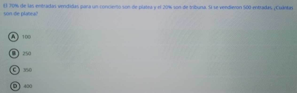 El 70% de las entradas vendidas para un concierto son de platea y el 20% son de tribuna. Si se vendieron 500 entradas. ¿Cuántas
son de platea?
A 100
B 250
C 350
D 400