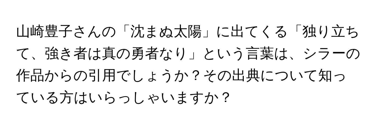 山崎豊子さんの「沈まぬ太陽」に出てくる「独り立ちて、強き者は真の勇者なり」という言葉は、シラーの作品からの引用でしょうか？その出典について知っている方はいらっしゃいますか？