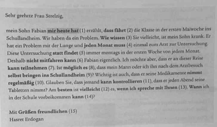 Sehr geehrte Frau Strelzig, 
mein Sohn Fabian mir heute hat (1) erzählt, dass fährt (2) die Klasse in der ersten Maiwoche ins 
Schullandheim. Wir haben da ein Problem. Wie wissen (3) Sie vielleicht, ist mein Sohn krank. Er 
hat ein Problem mit der Lunge und jeden Monat muss (4) einmal zum Arzt zur Untersuchung. 
Diese Untersuchung statt findet (5) immer montags in der ersten Woche von jedem Monat. 
Deshalb nicht mitfahren kann (6) Fabian eigentlich. Ich möchte aber, dass er an dieser Reise 
kann teilnehmen (7). Ist möglich es (8), dass mein Mann oder ich ihn nach dem Arztbesuch 
selbst bringen ins Schullandheim (9)? Wichtig ist auch, dass er seine Medikamente nimmt 
regelmäßig (10). Glauben Sie, dass jemand kann kontrollieren (11), dass er jeden Abend seine 
Tabletten nimmt? Am besten ist vielleicht (12) es, wenn ich spreche mit Ihnen (13). Wann ich 
in der Schule vorbeikommen kann (14)? 
Mit Grüßen freundlichen (15) 
Hasret Erdogan