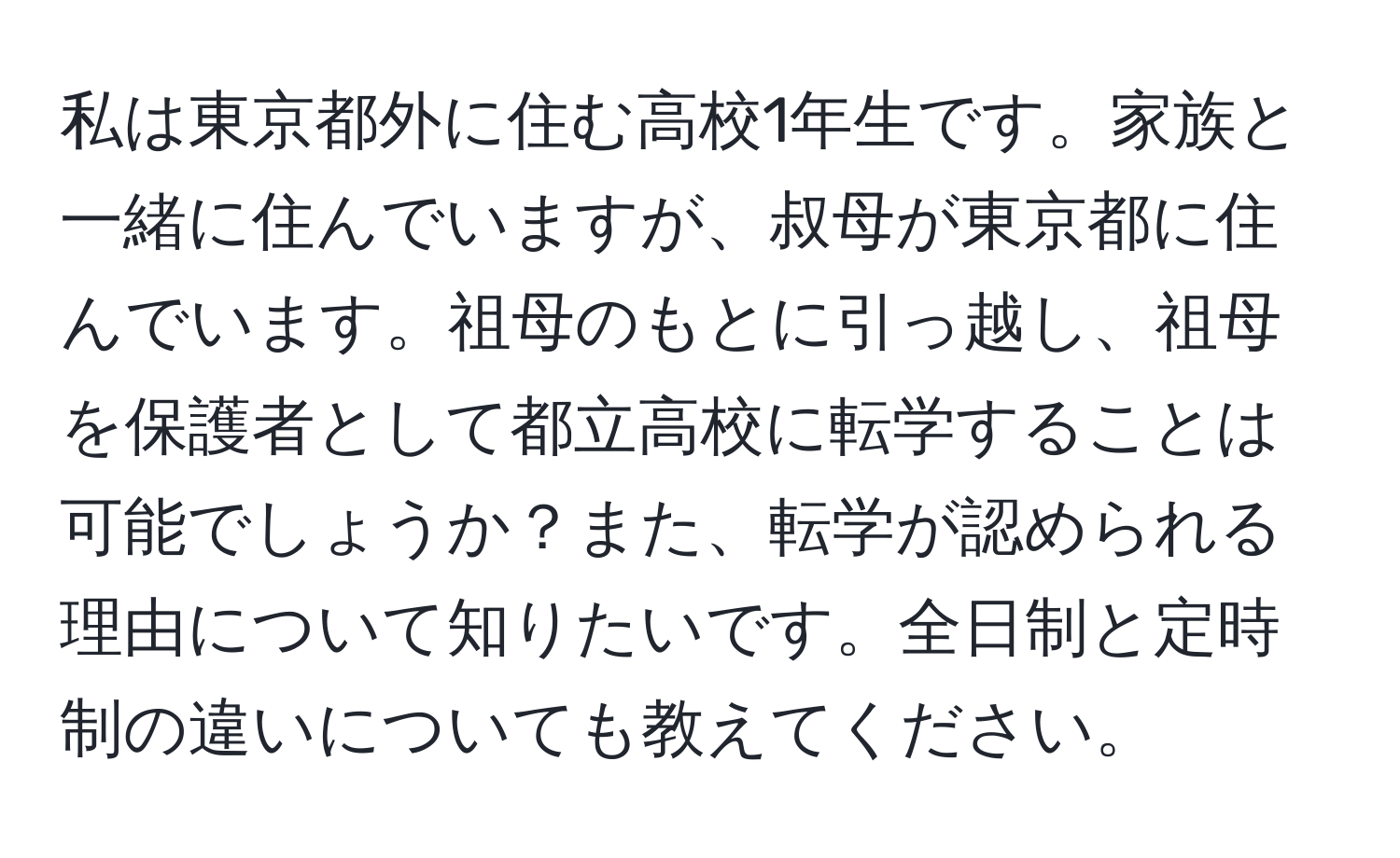 私は東京都外に住む高校1年生です。家族と一緒に住んでいますが、叔母が東京都に住んでいます。祖母のもとに引っ越し、祖母を保護者として都立高校に転学することは可能でしょうか？また、転学が認められる理由について知りたいです。全日制と定時制の違いについても教えてください。