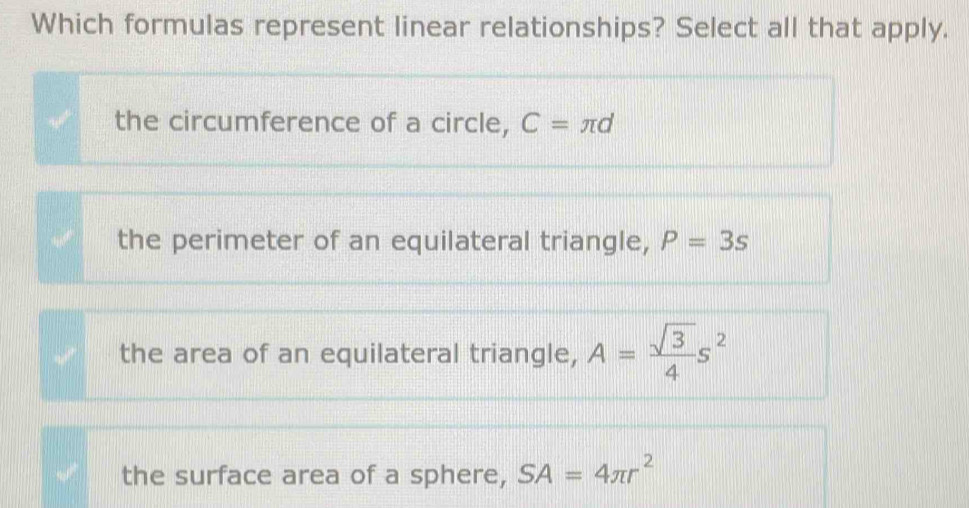 Which formulas represent linear relationships? Select all that apply.
the circumference of a circle, C=π d
the perimeter of an equilateral triangle, P=3s
the area of an equilateral triangle, A= sqrt(3)/4 s^2
the surface area of a sphere, SA=4π r^2