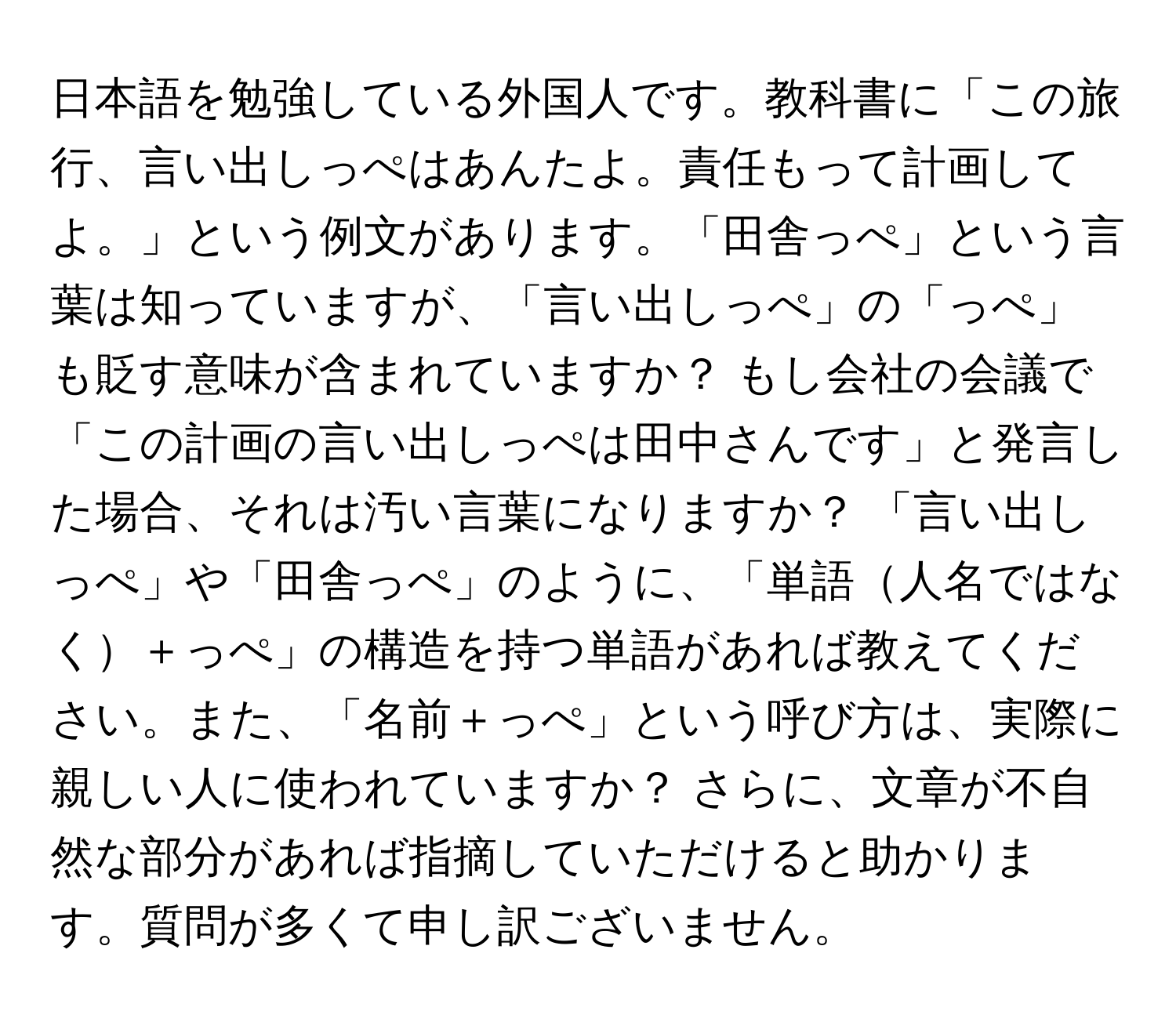 日本語を勉強している外国人です。教科書に「この旅行、言い出しっぺはあんたよ。責任もって計画してよ。」という例文があります。「田舎っぺ」という言葉は知っていますが、「言い出しっぺ」の「っぺ」も貶す意味が含まれていますか？ もし会社の会議で「この計画の言い出しっぺは田中さんです」と発言した場合、それは汚い言葉になりますか？ 「言い出しっぺ」や「田舎っぺ」のように、「単語人名ではなく＋っぺ」の構造を持つ単語があれば教えてください。また、「名前＋っぺ」という呼び方は、実際に親しい人に使われていますか？ さらに、文章が不自然な部分があれば指摘していただけると助かります。質問が多くて申し訳ございません。