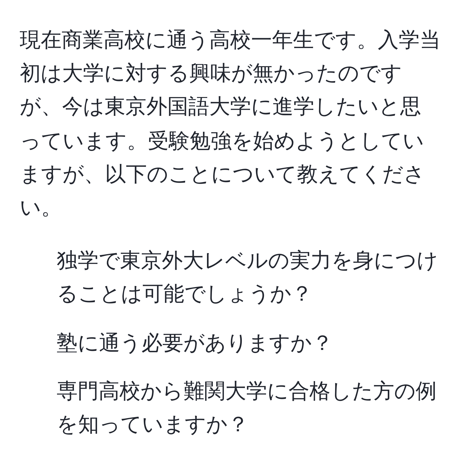 現在商業高校に通う高校一年生です。入学当初は大学に対する興味が無かったのですが、今は東京外国語大学に進学したいと思っています。受験勉強を始めようとしていますが、以下のことについて教えてください。  
1. 独学で東京外大レベルの実力を身につけることは可能でしょうか？  
2. 塾に通う必要がありますか？  
3. 専門高校から難関大学に合格した方の例を知っていますか？