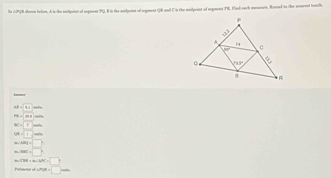 In △ PQ R shown below, A is the midpoint of segment PQ, B is the midpoint of segment QR and C is the midpoint of segment PR. Find each measure. Round to the nearest tenth.
Answer
AB=6.1 units.
PR=26.6 unäts.
BC=7 units.
QR=□ units.
m∠ ABQ=□°
m∠ BRC=□°
m∠ CBR+m∠ APC=□°
Perimeter of △ PQR=□ units