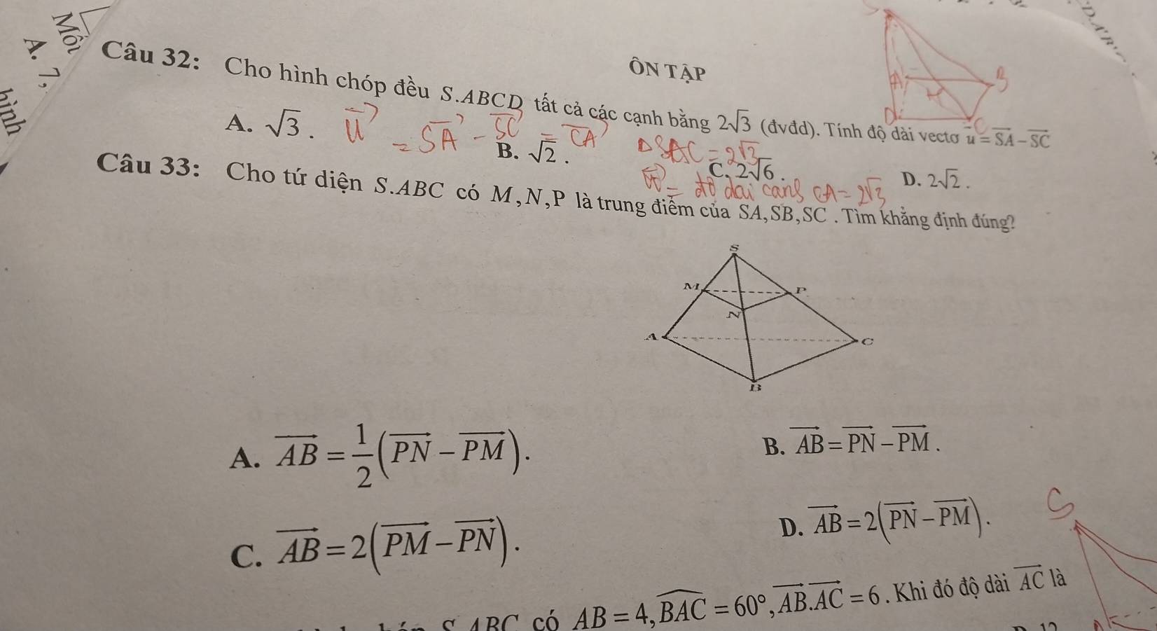 2
ÔN T
Câu 32: Cho hình chóp đều S.ABCD tất cả các cạnh bằng 2sqrt(3)(dvdd)
A. sqrt(3).
B. sqrt(2).
2sqrt(6)
D. 2sqrt(2).
Câu 33: Cho tứ diện S.ABC có M,N,P là trung điểm của SA,SB,SC . Tìm khẳng định đúng
A. vector AB= 1/2 (vector PN-vector PM).
B. vector AB=vector PN-vector PM.
C. vector AB=2(vector PM-vector PN).
D. vector AB=2(vector PN-vector PM).
CABC có AB=4,widehat BAC=60°,vector AB.vector AC=6. Khi đó độ dài vector AC là