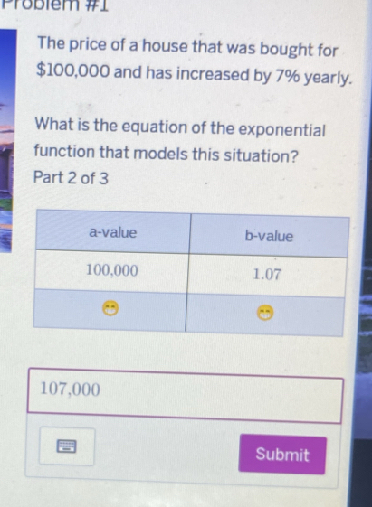 Problem #1
The price of a house that was bought for
$100,000 and has increased by 7% yearly.
What is the equation of the exponential
function that models this situation?
Part 2 of 3
107,000
Submit