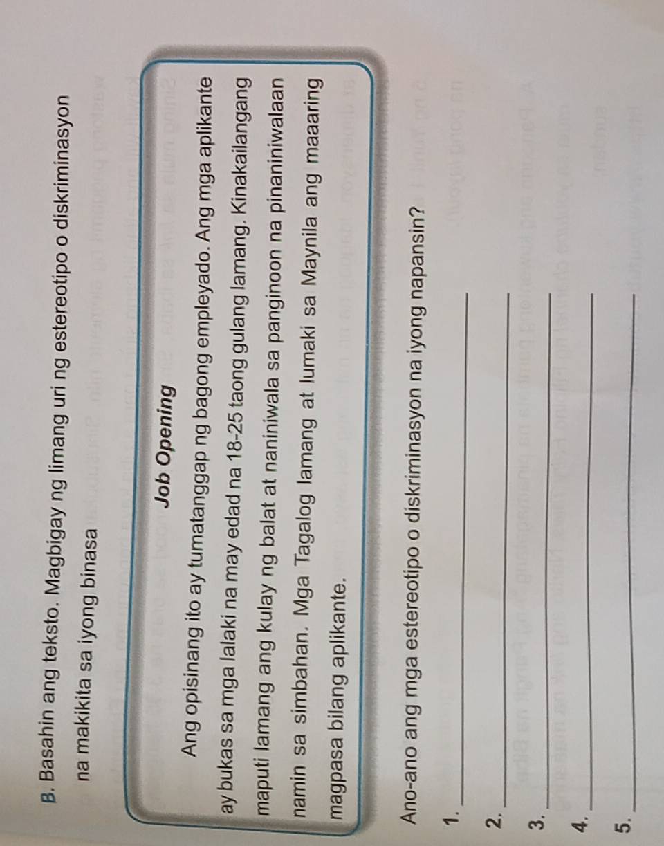 Basahin ang teksto. Magbigay ng limang uri ng estereotipo o diskriminasyon 
na makikita sa iyong binasa 
Job Opening 
Ang opisinang ito ay tumatanggap ng bagong empleyado. Ang mga aplikante 
ay bukas sa mga lalaki na may edad na 18-25 taong gulang lamang. Kinakailangang 
maputi lamang ang kulay ng balat at naniniwala sa panginoon na pinaniniwalaan 
namin sa simbahan. Mga Tagalog lamang at lumaki sa Maynila ang maaaring 
magpasa bilang aplikante. 
Ano-ano ang mga estereotipo o diskriminasyon na iyong napansin? 
1._ 
_ 
2. 
3._ 
4._ 
5._