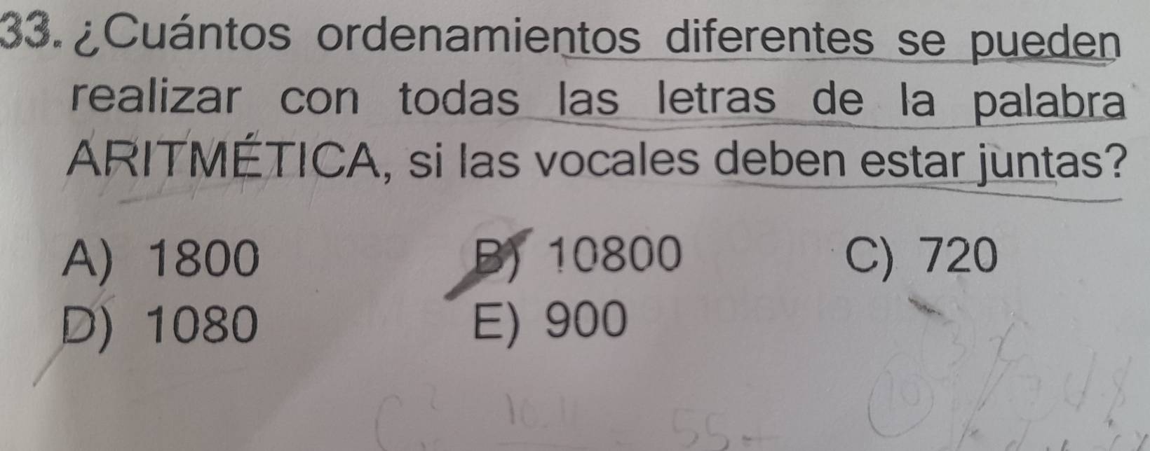 ¿Cuántos ordenamientos diferentes se pueden
realizar con todas las letras de la palabra
ARITMÉTICA, si las vocales deben estar juntas?
A) 1800 B) 10800 C) 720
D) 1080 E) 900