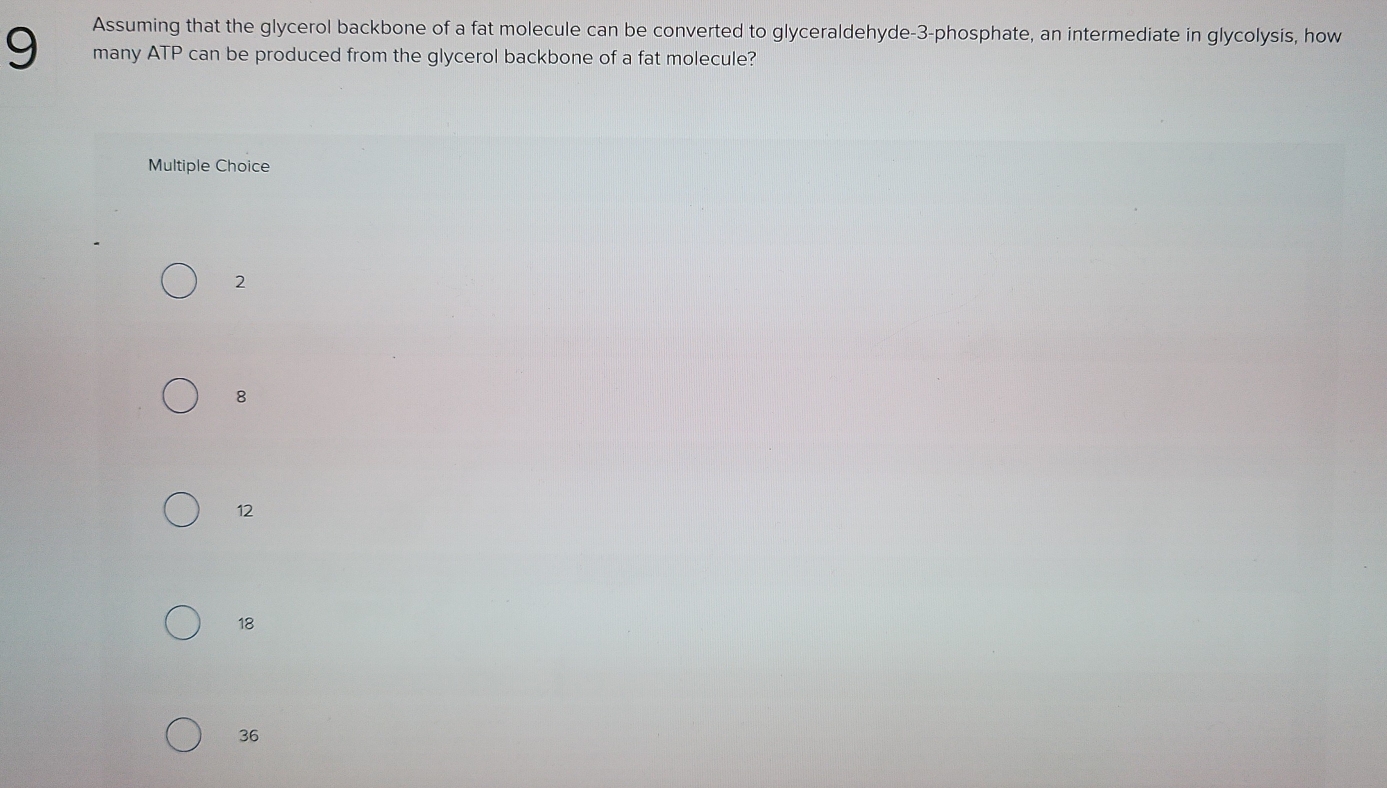 Assuming that the glycerol backbone of a fat molecule can be converted to glyceraldehyde- 3 -phosphate, an intermediate in glycolysis, how
9 many ATP can be produced from the glycerol backbone of a fat molecule?
Multiple Choice
2
8
12
18
36