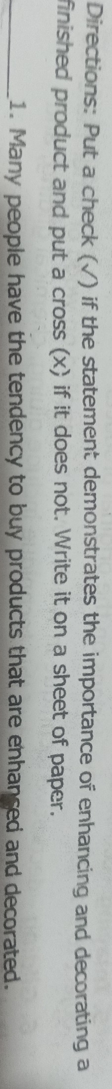 Directions: Put a check (√) if the statement demonstrates the importance of enhancing and decorating a 
finished product and put a cross (x) if it does not. Write it on a sheet of paper. 
_1. Many people have the tendency to buy products that are enhanced and decorated.