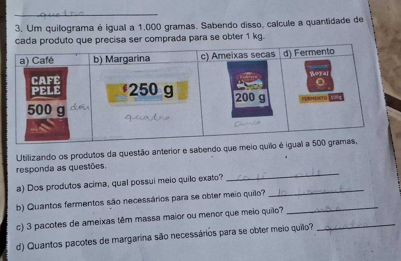 Um quilograma é igual a 1.000 gramas. Sabendo disso, calcule a quantidade de 
cada produto que precisa ser comprada para se obter 1 kg. 
Utilizando os produtos da questão anterior e sabe 
responda as questões. 
a) Dos produtos acima, qual possui meio quilo exat_ 
b) Quantos fermentos são necessários para se obter meio quilo?_ 
c) 3 pacotes de ameixas têm massa maior ou menor que meio quilo?_ 
d) Quantos pacotes de margarina são necessários para se obter meio quilo?