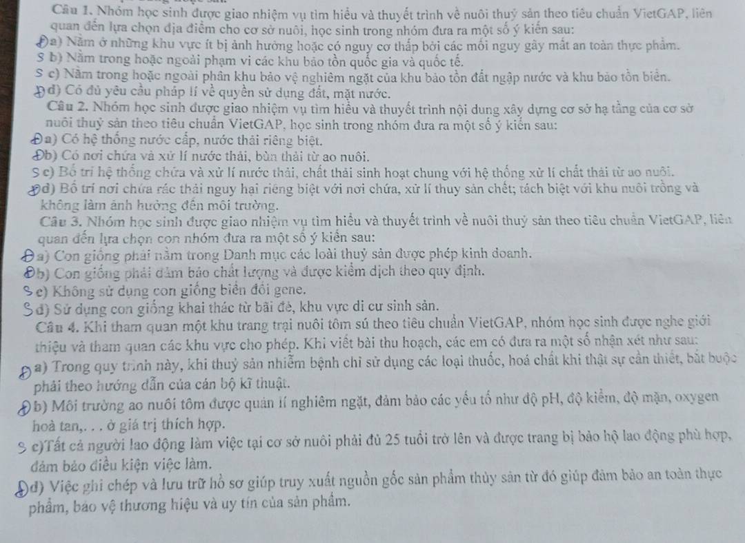 Nhóm học sinh được giao nhiệm vụ tìm hiểu và thuyết trình về nuôi thuỷ sản theo tiêu chuẩn VietGAP, liên
quan đến lựa chọn địa điểm cho cơ sở nuôi, học sinh trong nhóm đưa ra một số ý kiến sau:
Đa) Năm ở những khu vực ít bị ảnh hưởng hoặc có nguy cơ thấp bởi các mối nguy gây mắt an toàn thực phẩm.
S b) Nằm trong hoặc ngoài phạm vi các khu bảo tồn quốc gia và quốc tế.
S c) Nằm trong hoặc ngoài phần khu bảo vệ nghiêm ngặt của khu bảo tồn đất ngập nước và khu bảo tồn biển.
Đd) Có đủ yêu cầu pháp lí về quyền sử dụng đắt, mặt nước.
Câu 2. Nhóm học sinh được giao nhiệm vụ tìm hiểu và thuyết trình nội dung xây dựng cơ sở hạ tầng của cơ sở
tnhuôi thuỷ sản theo tiêu chuẩn VietGAP, học sinh trong nhóm đưa ra một số ý kiển sau:
Đa) Có hệ thống nước cấp, nước thải riêng biệt.
Đb) Có nơi chứa và xử lí nước thải, bùn thải từ ao nuôi.
Sc) Bố trí hệ thống chứa và xử lí nước thải, chất thải sinh hoạt chung với hệ thống xử lí chất thải từ ao nuội.
Đd) Bố trí nơi chứa rác thải nguy hại riêng biệt với nơi chứa, xử lí thuy sản chết; tách biệt với khu nuôi trồng và
không làm ảnh hưởng đên môi trường.
Câu 3. Nhóm học sinh được giao nhiệm vụ tìm hiểu và thuyết trình về nuôi thuỷ sản theo tiêu chuẩn VietGAP, liên
quan đến lựa chọn con nhóm đưa ra một số ý kiển sau:
Đa) Con giống phải nằm trong Danh mục các loài thuỷ sản được phép kinh đoanh.
Đ5) Con giống phải dảm bảo chất lượng và được kiểm dịch theo quy định.
Se) Không sử dụng con giống biển đổi gene.
Sd) Sử dụng con giống khai thác từ bãi đẻ, khu vực di cư sinh sản.
Câu 4. Khi tham quan một khu trang trại nuôi tôm sú theo tiêu chuẩn VietGAP, nhóm học sinh được nghe giới
vhiệu và tham quan các khu vực cho phép. Khi viết bài thu hoạch, các em có đưa ra một số nhận xét như sau:
a) Trong quy trình này, khi thuỷ sản nhiễm bệnh chỉ sử dụng các loại thuốc, hoá chất khi thật sự cần thiết, bắt buộc
phải theo hướng dẫn của cán bộ kĩ thuật.
Ob) Môi trường ao nuôi tôm được quản lí nghiêm ngặt, đảm bảo các yếu tổ như độ pH, độ kiểm, độ mặn, oxygen
hoà tan,. . . ở giá trị thích hợp.
% c)Tất cả người lao động làm việc tại cơ sở nuôi phải đủ 25 tuổi trở lên và được trang bị bảo hộ lao động phù hợp,
đảm bảo điều kiện việc làm.
Đđ) Việc ghi chép và lưu trữ hồ sơ giúp truy xuất nguồn gốc sản phẩm thủy sản từ đó giúp đảm bảo an toàn thực
phẩm, báo vệ thương hiệu và uy tín của sản phẩm.