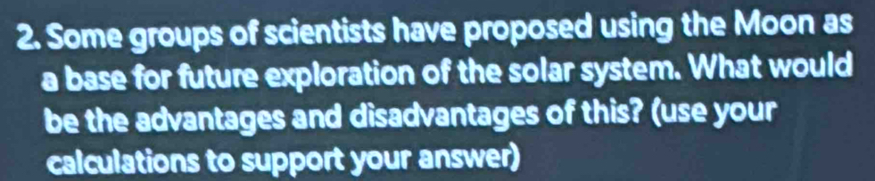 Some groups of scientists have proposed using the Moon as 
a base for future exploration of the solar system. What would 
be the advantages and disadvantages of this? (use your 
calculations to support your answer)