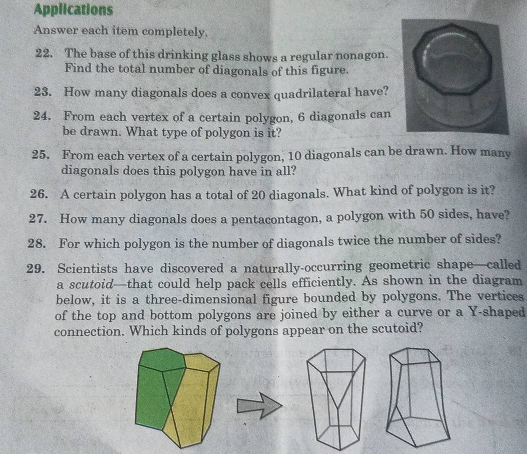 Applications 
Answer each item completely. 
22. The base of this drinking glass shows a regular nonagon. 
Find the total number of diagonals of this figure. 
23. How many diagonals does a convex quadrilateral have? 
24. From each vertex of a certain polygon, 6 diagonals can 
be drawn. What type of polygon is it? 
25. From each vertex of a certain polygon, 10 diagonals can be drawn. How many 
diagonals does this polygon have in all? 
26. A certain polygon has a total of 20 diagonals. What kind of polygon is it? 
27. How many diagonals does a pentacontagon, a polygon with 50 sides, have? 
28. For which polygon is the number of diagonals twice the number of sides? 
29. Scientists have discovered a naturally-occurring geometric shape—called 
a scutoid—that could help pack cells efficiently. As shown in the diagram 
below, it is a three-dimensional figure bounded by polygons. The vertices 
of the top and bottom polygons are joined by either a curve or a Y -shaped 
connection. Which kinds of polygons appear on the scutoid?