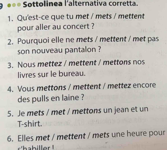 Sottolinea l’alternativa corretta. 
1. Qu’est-ce que tu met / mets / mettent 
pour aller au concert ? 
2. Pourquoi elle ne mets / mettent / met pas 
son nouveau pantalon ? 
3. Nous mettez / mettent / mettons nos 
livres sur le bureau. 
4. Vous mettons / mettent / mettez encore 
des pulls en laine ? 
5. Je mets / met / mettons un jean et un 
T-shirt. 
6. Elles met / mettent / mets une heure pour 
s/habiller !