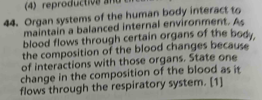 (4) reproductive d 
44. Organ systems of the human body interact to 
maintain a balanced internal environment. As 
blood flows through certain organs of the body, 
the composition of the blood changes because 
of interactions with those organs. State one 
change in the composition of the blood as it 
flows through the respiratory system. [1]