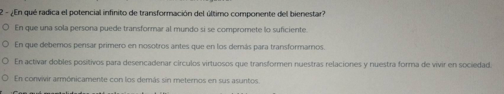 2 - ¿En qué radica el potencial infinito de transformación del último componente del bienestar?
En que una sola persona puede transformar al mundo si se compromete lo suficiente.
En que debemos pensar primero en nosotros antes que en los demás para transformarnos.
En activar dobles positivos para desencadenar círculos virtuosos que transformen nuestras relaciones y nuestra forma de vivir en sociedad.
En convivir armónicamente con los demás sin meternos en sus asuntos.