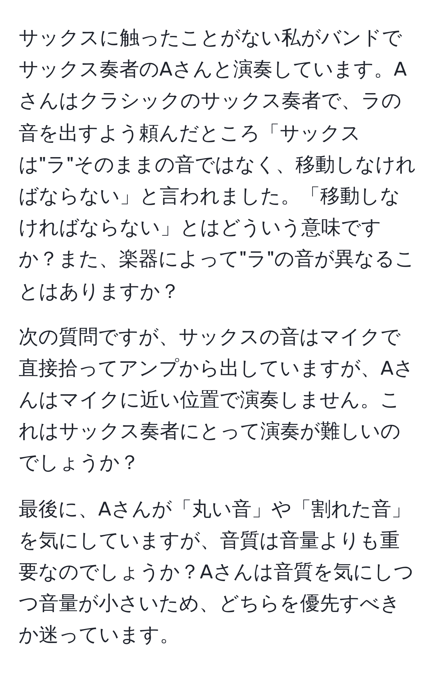 サックスに触ったことがない私がバンドでサックス奏者のAさんと演奏しています。Aさんはクラシックのサックス奏者で、ラの音を出すよう頼んだところ「サックスは"ラ"そのままの音ではなく、移動しなければならない」と言われました。「移動しなければならない」とはどういう意味ですか？また、楽器によって"ラ"の音が異なることはありますか？

次の質問ですが、サックスの音はマイクで直接拾ってアンプから出していますが、Aさんはマイクに近い位置で演奏しません。これはサックス奏者にとって演奏が難しいのでしょうか？

最後に、Aさんが「丸い音」や「割れた音」を気にしていますが、音質は音量よりも重要なのでしょうか？Aさんは音質を気にしつつ音量が小さいため、どちらを優先すべきか迷っています。