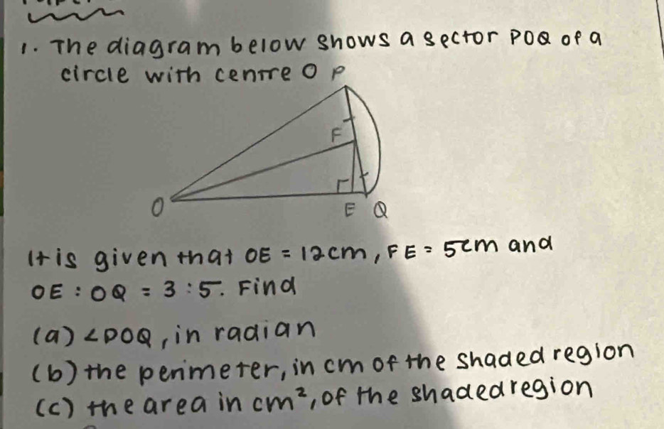 The diagram below shows a sector PO of a
It is given that OE=12cm,FE=5cm 1 and
OE:OQ=3:5.. Find
(a)∠ POQ , in radian
(b) the penmeter, in cm of the shaded region
(c) the area in cm^2 , of the shadedregion