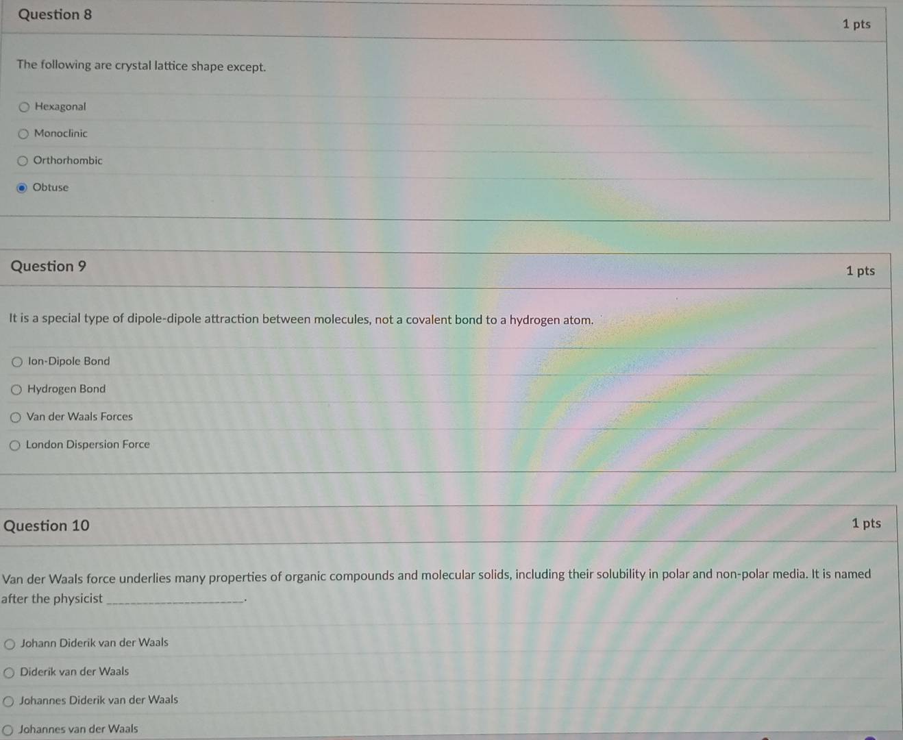 The following are crystal lattice shape except.
Hexagonal
Monoclinic
Orthorhombic
Obtuse
Question 9 1 pts
It is a special type of dipole-dipole attraction between molecules, not a covalent bond to a hydrogen atom.
Ion-Dipole Bond
Hydrogen Bond
Van der Waals Forces
London Dispersion Force
Question 10 1 pts
Van der Waals force underlies many properties of organic compounds and molecular solids, including their solubility in polar and non-polar media. It is named
after the physicist_
Johann Diderik van der Waals
Diderik van der Waals
Johannes Diderik van der Waals
Johannes van der Waals
