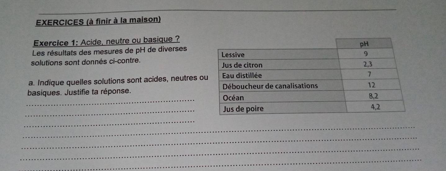 EXERCICES (à finir à la maison) 
Exercice 1: Acide, neutre ou basique ? 
Les résultats des mesures de pH de diverses 
solutions sont donnés ci-contre. 
a. Indique quelles solutions sont acides, neutres o 
_ 
basiques. Justifie ta réponse. 
_ 
_ 
_ 
_ 
_ 
_