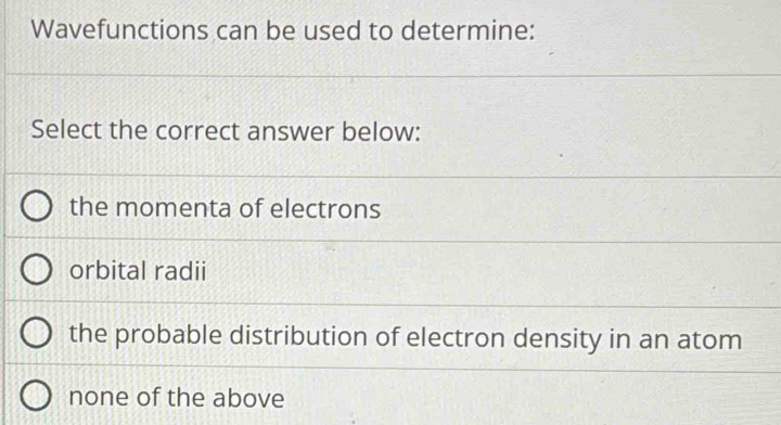 Wavefunctions can be used to determine:
Select the correct answer below:
the momenta of electrons
orbital radii
the probable distribution of electron density in an atom
none of the above