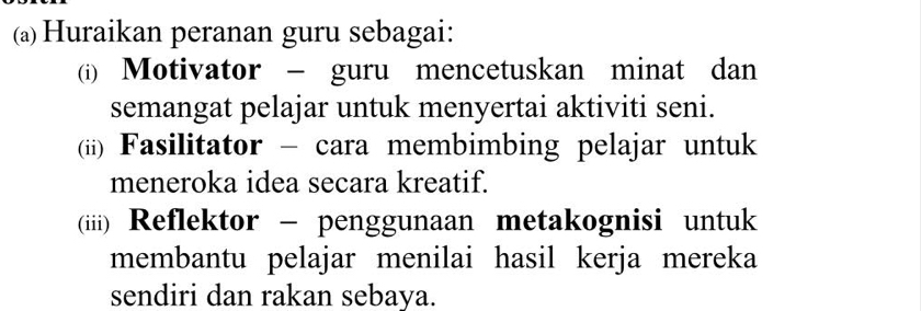 Huraikan peranan guru sebagai: 
(i) Motivator - guru mencetuskan minat dan 
semangat pelajar untuk menyertai aktiviti seni. 
(ii) Fasilitator - cara membimbing pelajar untuk 
meneroka idea secara kreatif. 
(iii) Reflektor - penggunaan metakognisi untuk 
membantu pelajar menilai hasil kerja mereka 
sendiri dan rakan sebaya.