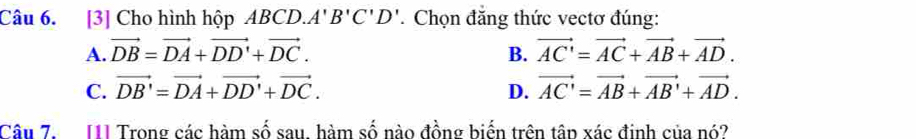 [3] Cho hình hộp ABCD. A'B'C'D'. Chọn đẳng thức vectơ đúng:
A. vector DB=vector DA+vector DD'+vector DC. B. vector AC'=vector AC+vector AB+vector AD.
C. vector DB'=vector DA+vector DD'+vector DC. D. vector AC'=vector AB+vector AB'+vector AD. 
Câu 7. 11] Trong các hàm số sau, hàm số nào đồng biến trên tân xác định của nó?