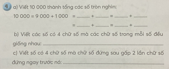 4 1 a) Viết 10 000 thành tổng các số tròn nghìn:
10000=9000+1000= _+ _= _+_ 
= _+ _=_ +_ 
b) Viết các số có 4 chữ số mà các chữ số trong mỗi số đều 
giống nhau:_ 
c) Viết số có 4 chữ số mà chữ số đứng sau gấp 2 lần chữ số 
đứng ngay trước nó:_