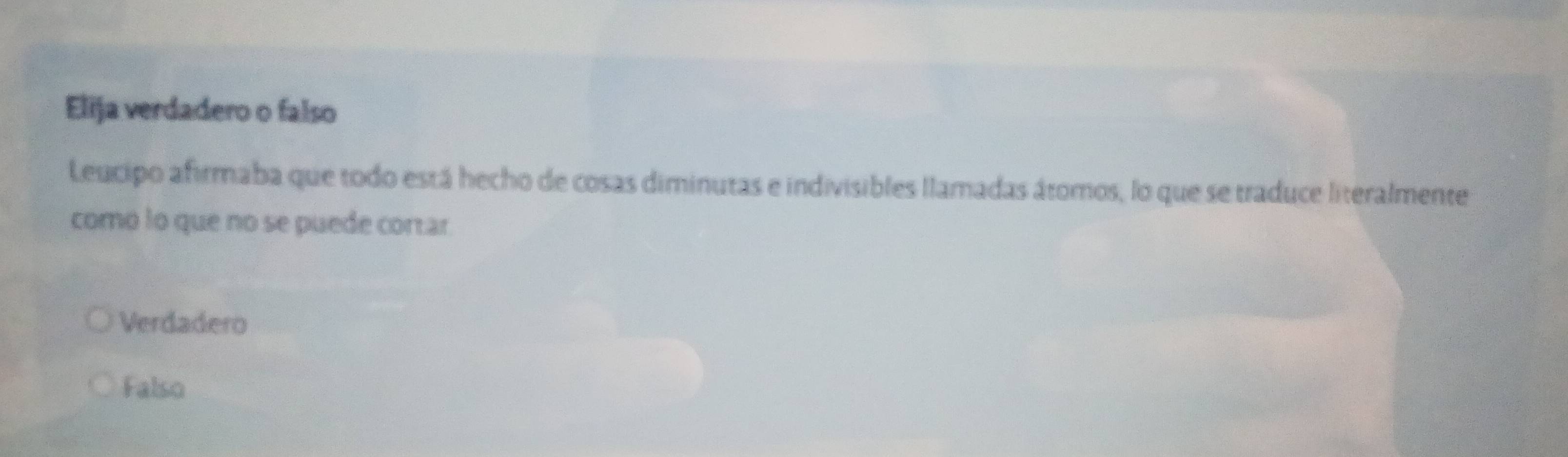 Elija verdadero o falso
Leucipo afirmaba que todo está hecho de cosas diminutas e indivisibles llamadas átomos, lo que se traduce literalmente
como lo que no se puede cortar
Verdadero
Falso