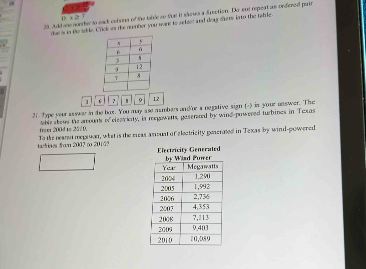 2 
20. Add one number to each column of the table so that it shows a function. Do not repeat an ordered pair 
D. x ≥ 7
that is in the table. Click on the number you want to select and drag them into the table.
3 6 7 8 9 12
21. Type your answer in the box. You may use numbers and/or a negative sign (-) in your answer. The 
table shows the amounts of electricity, in megawatts, generated by wind-powered turbines in Texas 
from 2004 to 2010. 
To the nearest megawatt, what is the mean amount of electricity generated in Texas by wind-powered 
turbines from 2007 to 2010?