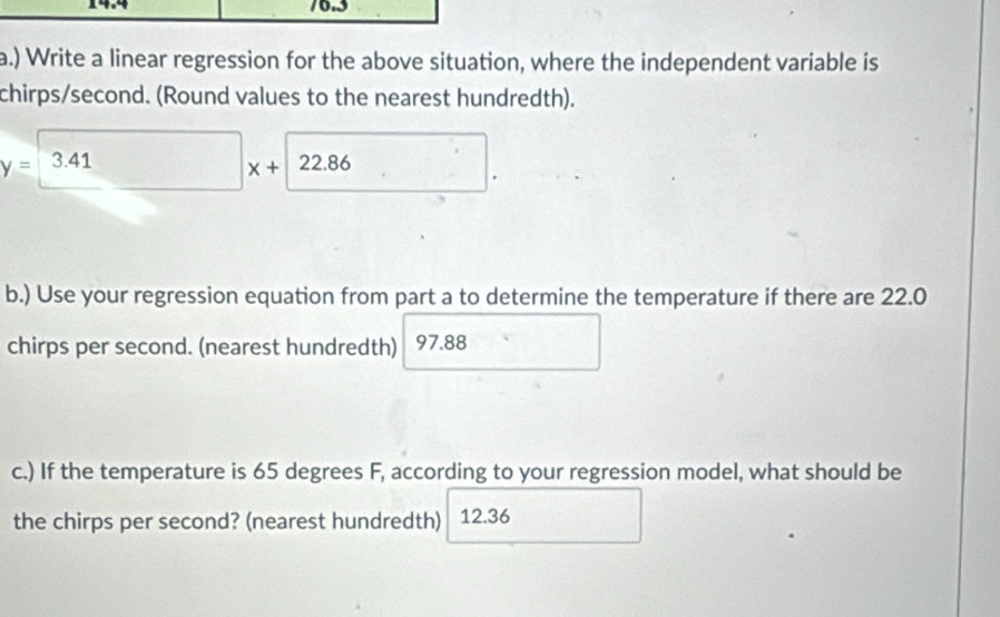 14.4 16.3 
a.) Write a linear regression for the above situation, where the independent variable is 
chirps/second. (Round values to the nearest hundredth).
y=3.41 x+22.86
b.) Use your regression equation from part a to determine the temperature if there are 22.0
chirps per second. (nearest hundredth) 97.88
c.) If the temperature is 65 degrees F, according to your regression model, what should be 
the chirps per second? (nearest hundredth) 12.36