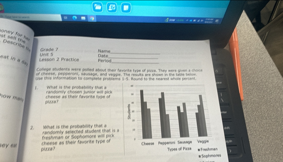 DOW 
oney for her 
st sell the Describe th Grade 7 
Name_ 
_ 
Unit 5 Date 
eat in a day 
Lesson 2 Practice Period 
_ 
College students were polled about their favorite type of pizza. They were given a choice 。 
of cheese, pepperoni, sausage, and veggie. The results are shown in the table below. 
Use this information to complete problems 1-5. Round to the nearest whole percent. 
1, What is the probability that a 
randomly chosen junior will pick 
how man 
cheese as their favorite type of 
pizza? 
rter 
2. What is the probability that a 
randomly selected student that is ashift 
freshman or Sophomore will pick 
cheese as their favorite type ofpg dn 
ney ea pizza？ 
>