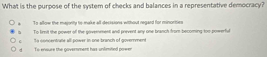 What is the purpose of the system of checks and balances in a representative democracy?
a To allow the majority to make all decisions without regard for minorities
b To limit the power of the government and prevent any one branch from becoming too powerful
C To concentrate all power in one branch of government
d To ensure the government has unlimited power