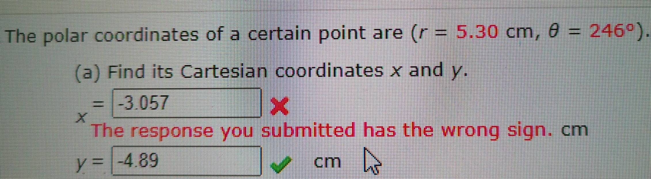 The polar coordinates of a certain point are (r=5.30cm, θ =246°). 
(a) Find its Cartesian coordinates x and y.
x=-3.057
The response you submitted has the wrong sign. cm
y=-4.89
cm